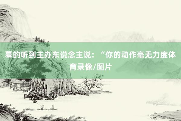 蓦的听到主办东说念主说:“你的动作毫无力度体育录像/图片