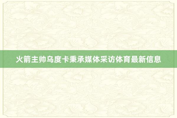 火箭主帅乌度卡秉承媒体采访体育最新信息
