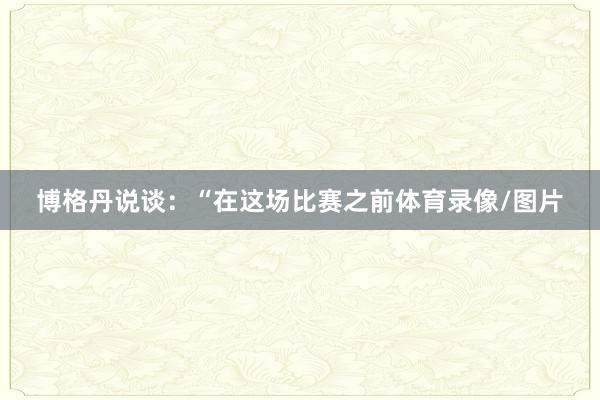 博格丹说谈:“在这场比赛之前体育录像/图片