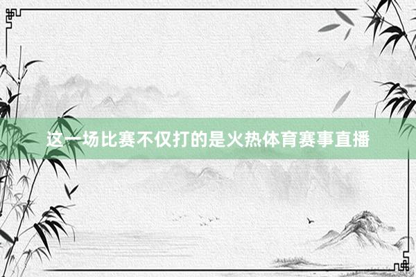 这一场比赛不仅打的是火热体育赛事直播