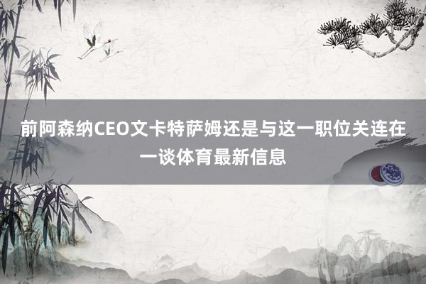 前阿森纳CEO文卡特萨姆还是与这一职位关连在一谈体育最新信息