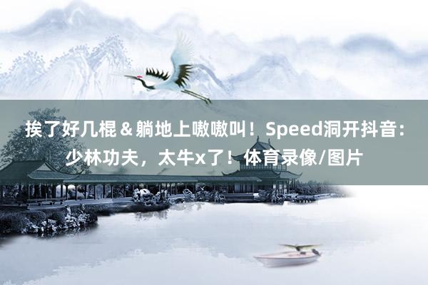 挨了好几棍＆躺地上嗷嗷叫！Speed洞开抖音：少林功夫，太牛x了！体育录像/图片