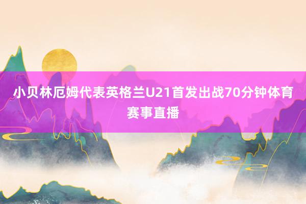 小贝林厄姆代表英格兰U21首发出战70分钟体育赛事直播