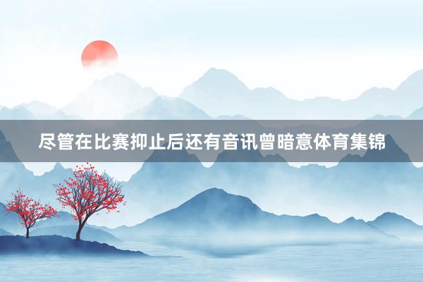 尽管在比赛抑止后还有音讯曾暗意体育集锦