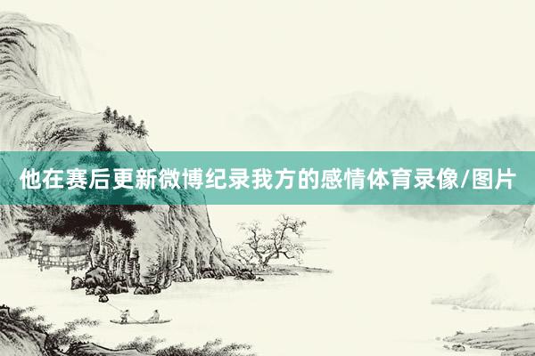 他在赛后更新微博纪录我方的感情体育录像/图片