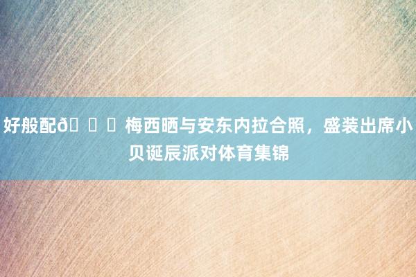 好般配😍梅西晒与安东内拉合照,盛装出席小贝诞辰派对体育集锦