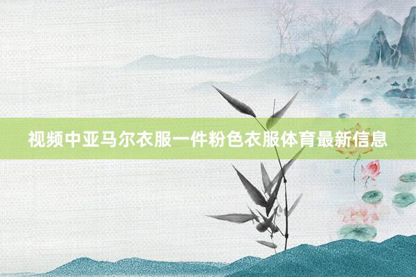 视频中亚马尔衣服一件粉色衣服体育最新信息