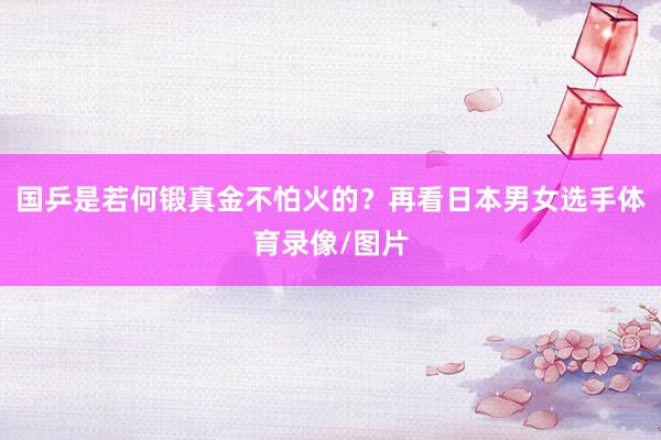 国乒是若何锻真金不怕火的?再看日本男女选手体育录像/图片