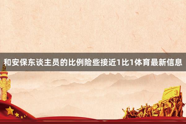 和安保东谈主员的比例险些接近1比1体育最新信息