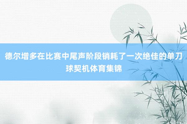德尔增多在比赛中尾声阶段销耗了一次绝佳的单刀球契机体育集锦