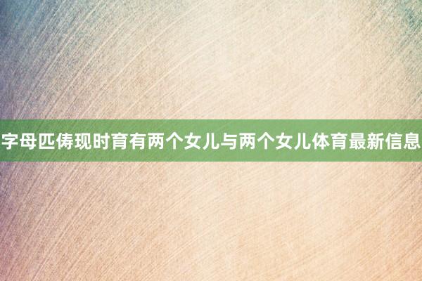 字母匹俦现时育有两个女儿与两个女儿体育最新信息