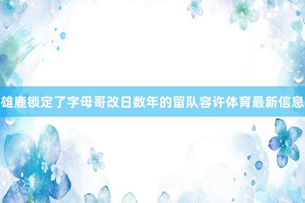 雄鹿锁定了字母哥改日数年的留队容许体育最新信息