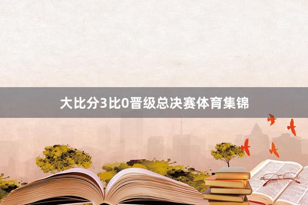 大比分3比0晋级总决赛体育集锦