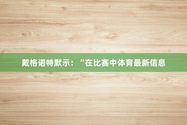 戴格诺特默示:“在比赛中体育最新信息