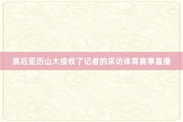 赛后亚历山大接收了记者的采访体育赛事直播
