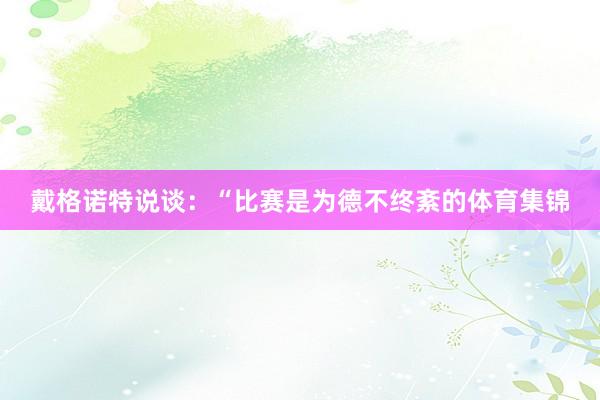 戴格诺特说谈:“比赛是为德不终紊的体育集锦