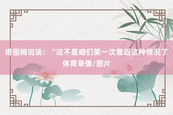 塔图姆说谈:“这不是咱们第一次靠近这种情况了体育录像/图片