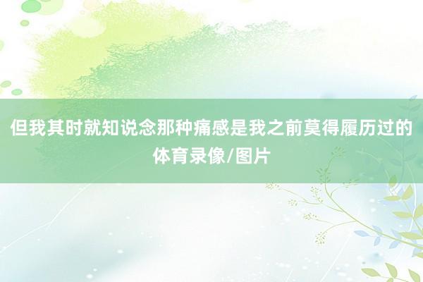 但我其时就知说念那种痛感是我之前莫得履历过的体育录像/图片