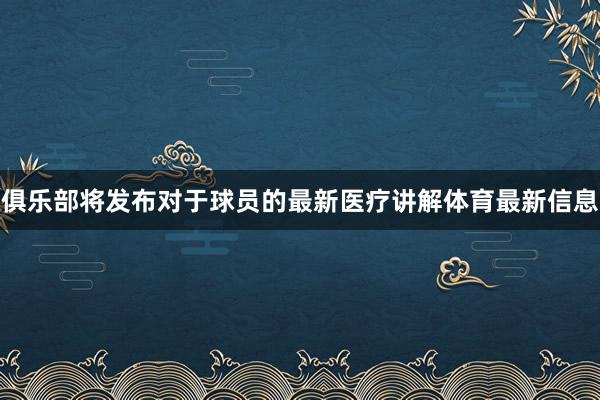 俱乐部将发布对于球员的最新医疗讲解体育最新信息
