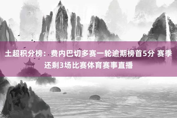 土超积分榜：费内巴切多赛一轮逾期榜首5分 赛季还剩3场比赛体育赛事直播