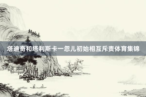 塔迪奇和塔利斯卡一忽儿初始相互斥责体育集锦