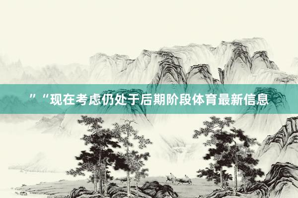 ”“现在考虑仍处于后期阶段体育最新信息
