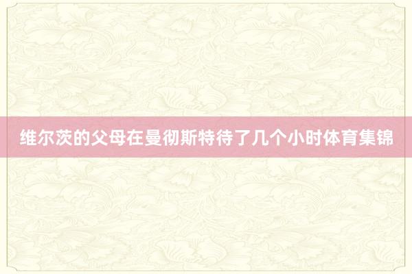 维尔茨的父母在曼彻斯特待了几个小时体育集锦