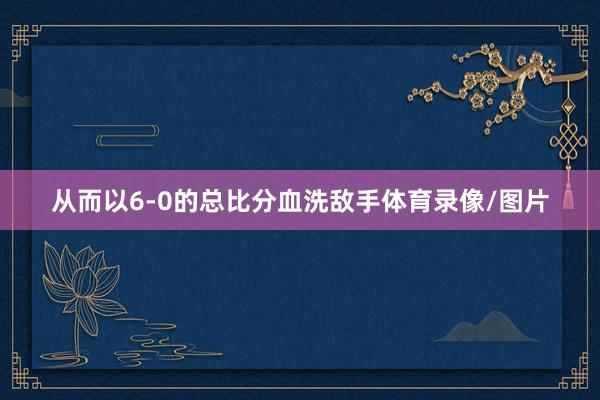 从而以6-0的总比分血洗敌手体育录像/图片