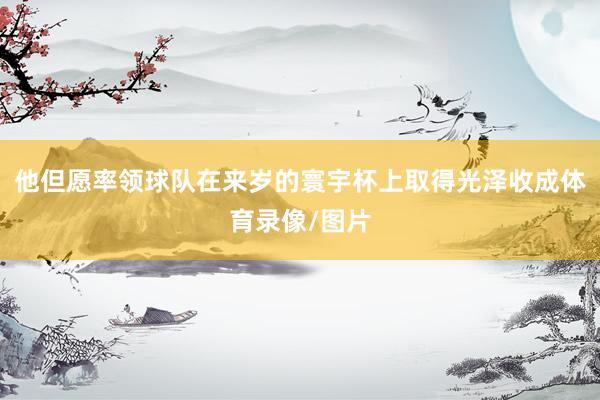 他但愿率领球队在来岁的寰宇杯上取得光泽收成体育录像/图片
