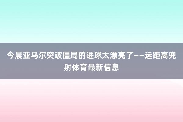 今晨亚马尔突破僵局的进球太漂亮了——远距离兜射体育最新信息