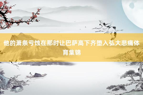 他的萧条亏蚀在那时让巴萨高下齐堕入弘大悲痛体育集锦
