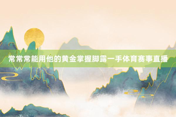 常常常能用他的黄金掌握脚露一手体育赛事直播