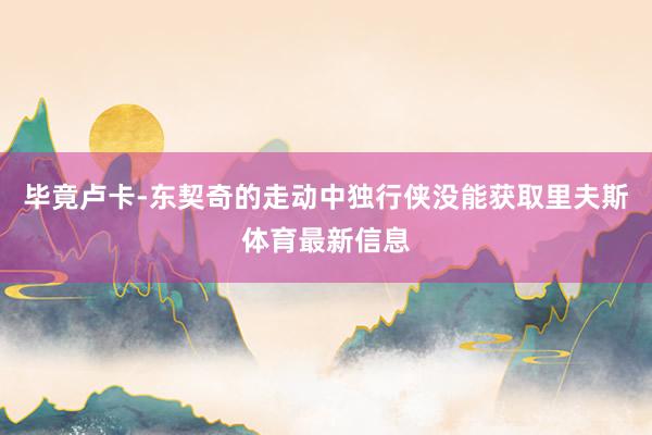 毕竟卢卡-东契奇的走动中独行侠没能获取里夫斯体育最新信息
