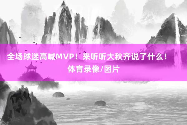 全场球迷高喊MVP！来听听大秋齐说了什么！    体育录像/图片