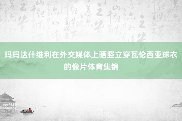 玛玛达什维利在外交媒体上晒竖立穿瓦伦西亚球衣的像片体育集锦