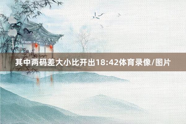 其中两码差大小比开出18:42体育录像/图片
