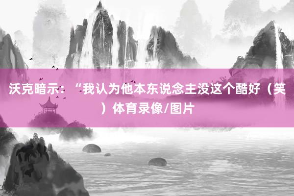 沃克暗示：“我认为他本东说念主没这个酷好（笑）体育录像/图片