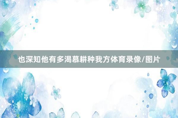 也深知他有多渴慕耕种我方体育录像/图片