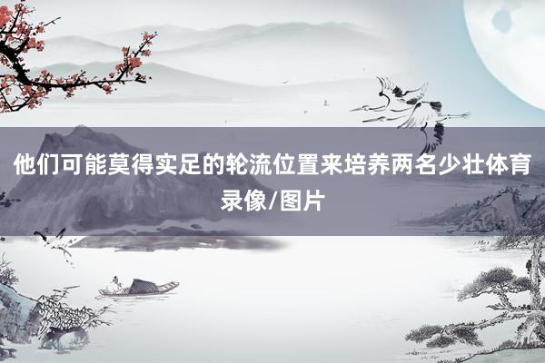他们可能莫得实足的轮流位置来培养两名少壮体育录像/图片