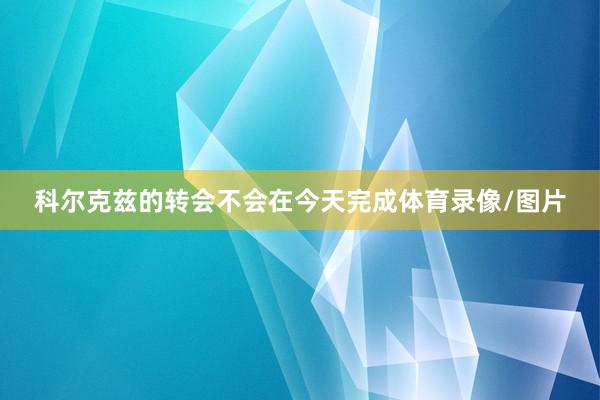 科尔克兹的转会不会在今天完成体育录像/图片