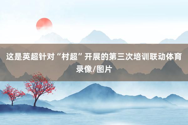 这是英超针对“村超”开展的第三次培训联动体育录像/图片