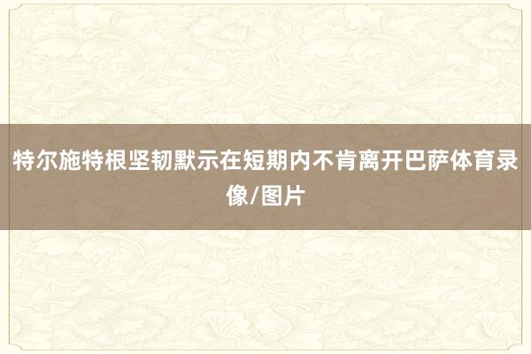 特尔施特根坚韧默示在短期内不肯离开巴萨体育录像/图片