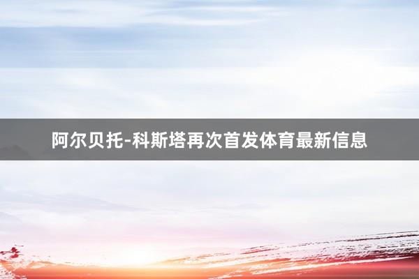 阿尔贝托-科斯塔再次首发体育最新信息