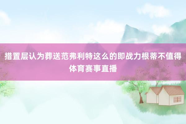 措置层认为葬送范弗利特这么的即战力根蒂不值得体育赛事直播