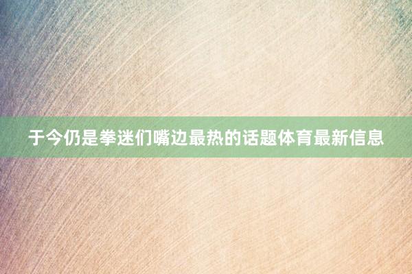 于今仍是拳迷们嘴边最热的话题体育最新信息