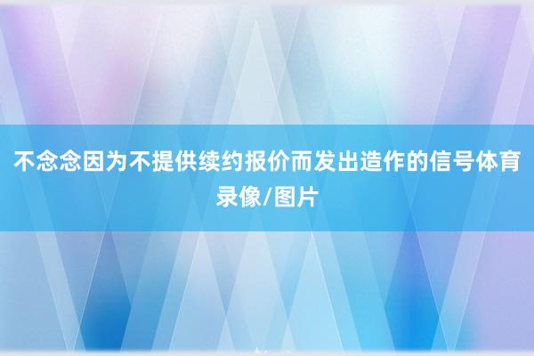 不念念因为不提供续约报价而发出造作的信号体育录像/图片