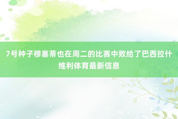 7号种子穆塞蒂也在周二的比赛中败给了巴西拉什维利体育最新信息