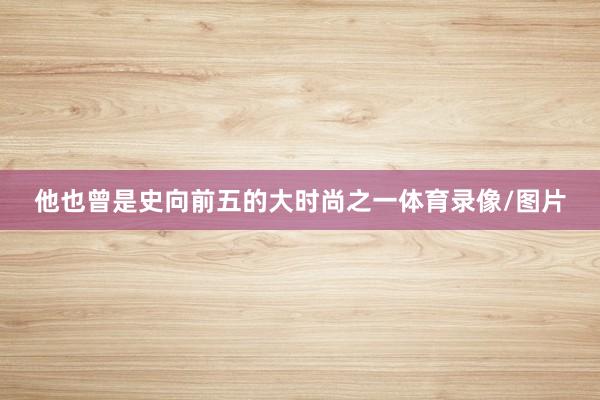 他也曾是史向前五的大时尚之一体育录像/图片