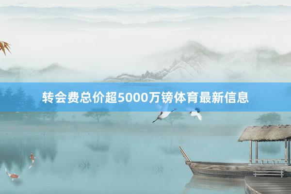 转会费总价超5000万镑体育最新信息