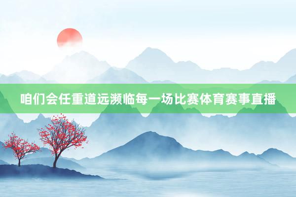 咱们会任重道远濒临每一场比赛体育赛事直播